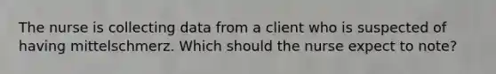 The nurse is collecting data from a client who is suspected of having mittelschmerz. Which should the nurse expect to note?