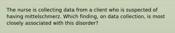 The nurse is collecting data from a client who is suspected of having mittelschmerz. Which finding, on data collection, is most closely associated with this disorder?