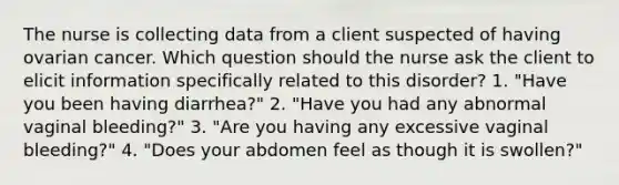 The nurse is collecting data from a client suspected of having ovarian cancer. Which question should the nurse ask the client to elicit information specifically related to this disorder? 1. "Have you been having diarrhea?" 2. "Have you had any abnormal vaginal bleeding?" 3. "Are you having any excessive vaginal bleeding?" 4. "Does your abdomen feel as though it is swollen?"