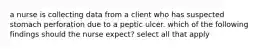 a nurse is collecting data from a client who has suspected stomach perforation due to a peptic ulcer. which of the following findings should the nurse expect? select all that apply