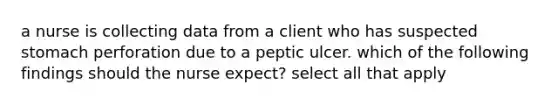 a nurse is collecting data from a client who has suspected stomach perforation due to a peptic ulcer. which of the following findings should the nurse expect? select all that apply