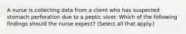 A nurse is collecting data from a client who has suspected stomach perforation due to a peptic ulcer. Which of the following findings should the nurse expect? (Select all that apply.)