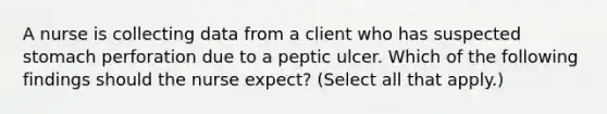 A nurse is collecting data from a client who has suspected stomach perforation due to a peptic ulcer. Which of the following findings should the nurse expect? (Select all that apply.)