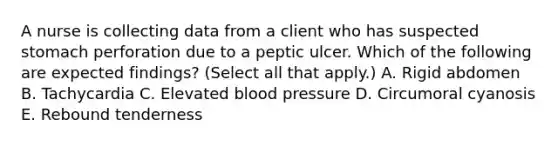 A nurse is collecting data from a client who has suspected stomach perforation due to a peptic ulcer. Which of the following are expected findings? (Select all that apply.) A. Rigid abdomen B. Tachycardia C. Elevated <a href='https://www.questionai.com/knowledge/kD0HacyPBr-blood-pressure' class='anchor-knowledge'>blood pressure</a> D. Circumoral cyanosis E. Rebound tenderness