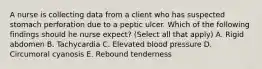 A nurse is collecting data from a client who has suspected stomach perforation due to a peptic ulcer. Which of the following findings should he nurse expect? (Select all that apply) A. Rigid abdomen B. Tachycardia C. Elevated blood pressure D. Circumoral cyanosis E. Rebound tenderness