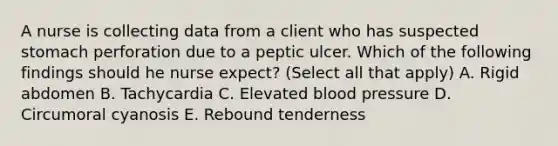 A nurse is collecting data from a client who has suspected stomach perforation due to a peptic ulcer. Which of the following findings should he nurse expect? (Select all that apply) A. Rigid abdomen B. Tachycardia C. Elevated blood pressure D. Circumoral cyanosis E. Rebound tenderness