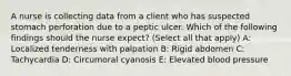 A nurse is collecting data from a client who has suspected stomach perforation due to a peptic ulcer. Which of the following findings should the nurse expect? (Select all that apply) A: Localized tenderness with palpation B: Rigid abdomen C: Tachycardia D: Circumoral cyanosis E: Elevated blood pressure