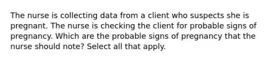 The nurse is collecting data from a client who suspects she is pregnant. The nurse is checking the client for probable signs of pregnancy. Which are the probable signs of pregnancy that the nurse should note? Select all that apply.