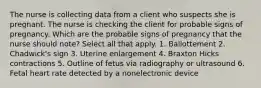 The nurse is collecting data from a client who suspects she is pregnant. The nurse is checking the client for probable signs of pregnancy. Which are the probable signs of pregnancy that the nurse should note? Select all that apply. 1. Ballottement 2. Chadwick's sign 3. Uterine enlargement 4. Braxton Hicks contractions 5. Outline of fetus via radiography or ultrasound 6. Fetal heart rate detected by a nonelectronic device