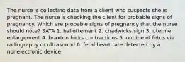 The nurse is collecting data from a client who suspects she is pregnant. The nurse is checking the client for probable signs of pregnancy. Which are probable signs of pregnancy that the nurse should note? SATA 1. ballottement 2. chadwicks sign 3. uterine enlargement 4. braxton hicks contractions 5. outline of fetus via radiography or ultrasound 6. fetal heart rate detected by a nonelectronic device