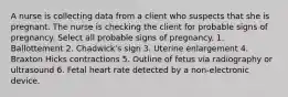 A nurse is collecting data from a client who suspects that she is pregnant. The nurse is checking the client for probable signs of pregnancy. Select all probable signs of pregnancy. 1. Ballottement 2. Chadwick's sign 3. Uterine enlargement 4. Braxton Hicks contractions 5. Outline of fetus via radiography or ultrasound 6. Fetal heart rate detected by a non-electronic device.