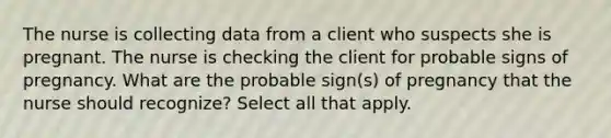 The nurse is collecting data from a client who suspects she is pregnant. The nurse is checking the client for probable signs of pregnancy. What are the probable sign(s) of pregnancy that the nurse should recognize? Select all that apply.