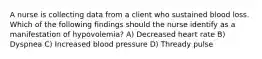 A nurse is collecting data from a client who sustained blood loss. Which of the following findings should the nurse identify as a manifestation of hypovolemia? A) Decreased heart rate B) Dyspnea C) Increased blood pressure D) Thready pulse