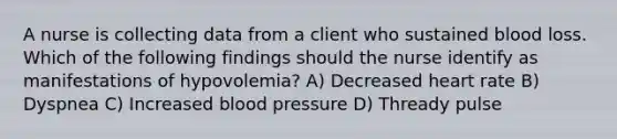 A nurse is collecting data from a client who sustained blood loss. Which of the following findings should the nurse identify as manifestations of hypovolemia? A) Decreased heart rate B) Dyspnea C) Increased blood pressure D) Thready pulse