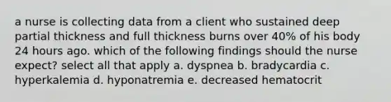 a nurse is collecting data from a client who sustained deep partial thickness and full thickness burns over 40% of his body 24 hours ago. which of the following findings should the nurse expect? select all that apply a. dyspnea b. bradycardia c. hyperkalemia d. hyponatremia e. decreased hematocrit