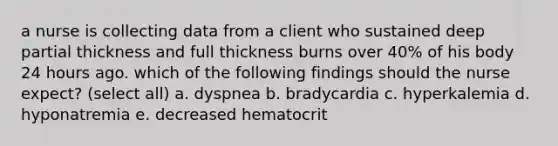 a nurse is collecting data from a client who sustained deep partial thickness and full thickness burns over 40% of his body 24 hours ago. which of the following findings should the nurse expect? (select all) a. dyspnea b. bradycardia c. hyperkalemia d. hyponatremia e. decreased hematocrit