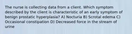 The nurse is collecting data from a client. Which symptom described by the client is characteristic of an early symptom of benign prostatic hyperplasia? A) Nocturia B) Scrotal edema C) Occasional constipation D) Decreased force in the stream of urine