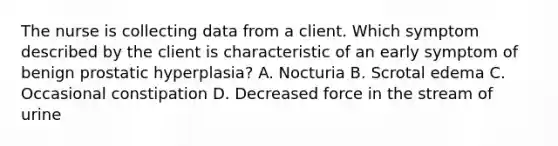 The nurse is collecting data from a client. Which symptom described by the client is characteristic of an early symptom of benign prostatic hyperplasia? A. Nocturia B. Scrotal edema C. Occasional constipation D. Decreased force in the stream of urine