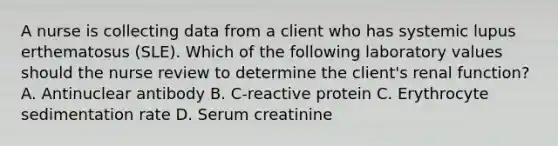 A nurse is collecting data from a client who has systemic lupus erthematosus (SLE). Which of the following laboratory values should the nurse review to determine the client's renal function? A. Antinuclear antibody B. C-reactive protein C. Erythrocyte sedimentation rate D. Serum creatinine