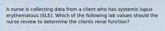 A nurse is collecting data from a client who has systemic lupus erythematous (SLE). Which of the following lab values should the nurse review to determine the clients renal function?