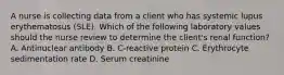 A nurse is collecting data from a client who has systemic lupus erythematosus (SLE). Which of the following laboratory values should the nurse review to determine the client's renal function? A. Antinuclear antibody B. C-reactive protein C. Erythrocyte sedimentation rate D. Serum creatinine