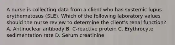 A nurse is collecting data from a client who has systemic lupus erythematosus (SLE). Which of the following laboratory values should the nurse review to determine the client's renal function? A. Antinuclear antibody B. C-reactive protein C. Erythrocyte sedimentation rate D. Serum creatinine