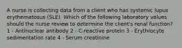 A nurse is collecting data from a client who has systemic lupus erythematosus (SLE). Which of the following laboratory values should the nurse review to determine the client's renal function? 1 - Antinuclear antibody 2 - C-reactive protein 3 - Erythrocyte sedimentation rate 4 - Serum creatinine