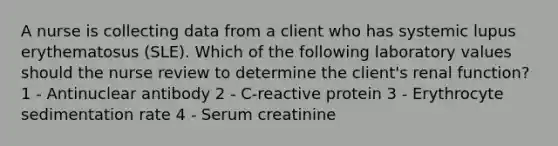 A nurse is collecting data from a client who has systemic lupus erythematosus (SLE). Which of the following laboratory values should the nurse review to determine the client's renal function? 1 - Antinuclear antibody 2 - C-reactive protein 3 - Erythrocyte sedimentation rate 4 - Serum creatinine