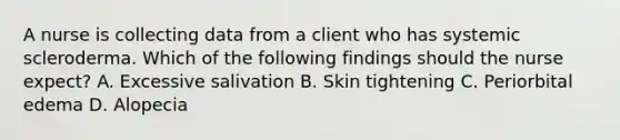 A nurse is collecting data from a client who has systemic scleroderma. Which of the following findings should the nurse expect? A. Excessive salivation B. Skin tightening C. Periorbital edema D. Alopecia