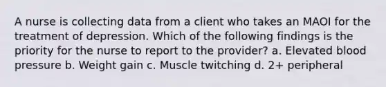 A nurse is collecting data from a client who takes an MAOI for the treatment of depression. Which of the following findings is the priority for the nurse to report to the provider? a. Elevated blood pressure b. Weight gain c. Muscle twitching d. 2+ peripheral