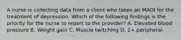 A nurse is collecting data from a client who takes an MAOI for the treatment of depression. Which of the following findings is the priority for the nurse to report to the provider? A. Elevated blood pressure B. Weight gain C. Muscle twitching D. 2+ peripheral