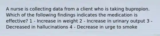 A nurse is collecting data from a client who is taking bupropion. Which of the following findings indicates the medication is effective? 1 - Increase in weight 2 - Increase in urinary output 3 - Decreased in hallucinations 4 - Decrease in urge to smoke