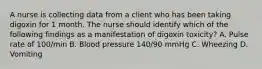 A nurse is collecting data from a client who has been taking digoxin for 1 month. The nurse should identify which of the following findings as a manifestation of digoxin toxicity? A. Pulse rate of 100/min B. Blood pressure 140/90 mmHg C. Wheezing D. Vomiting