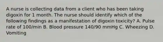 A nurse is collecting data from a client who has been taking digoxin for 1 month. The nurse should identify which of the following findings as a manifestation of digoxin toxicity? A. Pulse rate of 100/min B. Blood pressure 140/90 mmHg C. Wheezing D. Vomiting