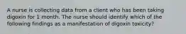 A nurse is collecting data from a client who has been taking digoxin for 1 month. The nurse should identify which of the following findings as a manifestation of digoxin toxicity?