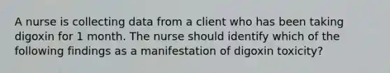 A nurse is collecting data from a client who has been taking digoxin for 1 month. The nurse should identify which of the following findings as a manifestation of digoxin toxicity?