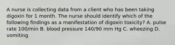 A nurse is collecting data from a client who has been taking digoxin for 1 month. The nurse should identify which of the following findings as a manifestation of digoxin toxicity? A. pulse rate 100/min B. blood pressure 140/90 mm Hg C. wheezing D. vomiting