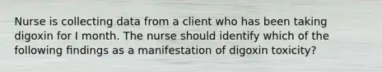 Nurse is collecting data from a client who has been taking digoxin for I month. The nurse should identify which of the following ﬁndings as a manifestation of digoxin toxicity?