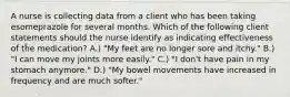 A nurse is collecting data from a client who has been taking esomeprazole for several months. Which of the following client statements should the nurse identify as indicating effectiveness of the medication? A.) "My feet are no longer sore and itchy." B.) "I can move my joints more easily." C.) "I don't have pain in my stomach anymore." D.) "My bowel movements have increased in frequency and are much softer."