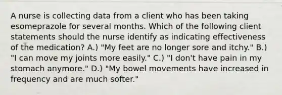 A nurse is collecting data from a client who has been taking esomeprazole for several months. Which of the following client statements should the nurse identify as indicating effectiveness of the medication? A.) "My feet are no longer sore and itchy." B.) "I can move my joints more easily." C.) "I don't have pain in my stomach anymore." D.) "My bowel movements have increased in frequency and are much softer."