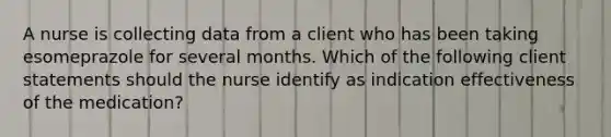 A nurse is collecting data from a client who has been taking esomeprazole for several months. Which of the following client statements should the nurse identify as indication effectiveness of the medication?