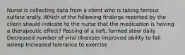 Nurse is collecting data from a client who is taking ferrous sulfate orally. Which of the following findings reported by the client should indicate to the nurse that the medication is having a therapeutic effect? Passing of a soft, formed stool daily Decreased number of viral illnesses Improved ability to fall asleep Increased tolerance to exercise