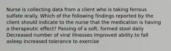 Nurse is collecting data from a client who is taking ferrous sulfate orally. Which of the following findings reported by the client should indicate to the nurse that the medication is having a therapeutic effect? Passing of a soft, formed stool daily Decreased number of viral illnesses Improved ability to fall asleep Increased tolerance to exercise