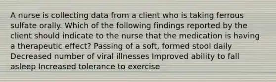 A nurse is collecting data from a client who is taking ferrous sulfate orally. Which of the following findings reported by the client should indicate to the nurse that the medication is having a therapeutic effect? Passing of a soft, formed stool daily Decreased number of viral illnesses Improved ability to fall asleep Increased tolerance to exercise