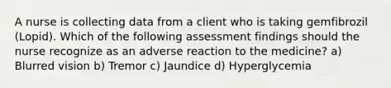 A nurse is collecting data from a client who is taking gemfibrozil (Lopid). Which of the following assessment findings should the nurse recognize as an adverse reaction to the medicine? a) Blurred vision b) Tremor c) Jaundice d) Hyperglycemia