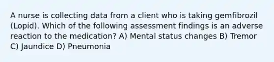 A nurse is collecting data from a client who is taking gemfibrozil (Lopid). Which of the following assessment findings is an adverse reaction to the medication? A) Mental status changes B) Tremor C) Jaundice D) Pneumonia