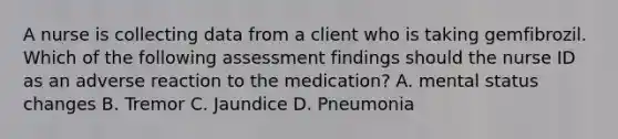 A nurse is collecting data from a client who is taking gemfibrozil. Which of the following assessment findings should the nurse ID as an adverse reaction to the medication? A. mental status changes B. Tremor C. Jaundice D. Pneumonia