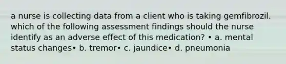 a nurse is collecting data from a client who is taking gemfibrozil. which of the following assessment findings should the nurse identify as an adverse effect of this medication? • a. mental status changes• b. tremor• c. jaundice• d. pneumonia