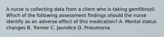 A nurse is collecting data from a client who is taking gemfibrozil. Which of the following assessment findings should the nurse identify as an adverse effect of this medication? A. Mental status changes B. Tremor C. Jaundice D. Pneumonia