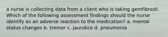 a nurse is collecting data from a client who is taking gemfibrozil. Which of the following assessment findings should the nurse identify as an adverse reaction to the medication? a. mental status changes b. tremor c. jaundice d. pneumonia